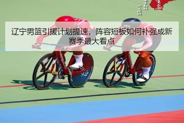 辽宁男篮引援计划提速，阵容短板如何补强成新赛季最大看点